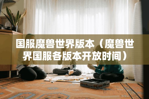 魔兽世界国服各版本开放时间（国服魔兽世界版本）