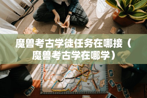 魔兽考古学徒任务接取地点（魔兽考古学学习之处）