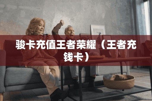 骏卡充值王者荣耀(王者充钱卡)