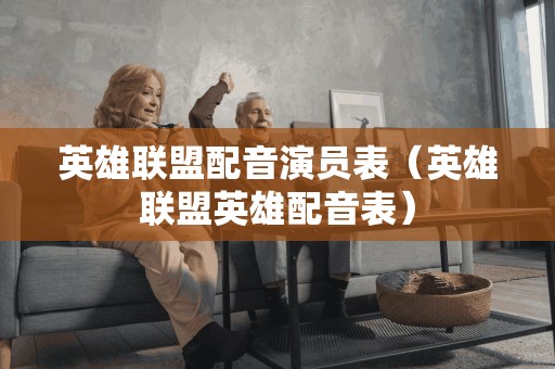 英雄联盟配音演员表（英雄联盟英雄配音表）