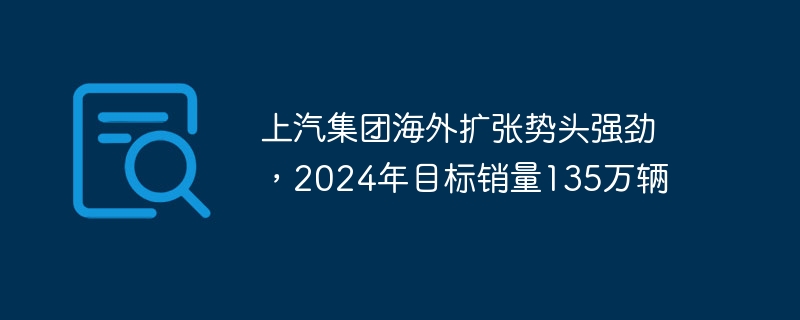 上汽集团海外扩张势头强劲，2024年目标销量135万辆