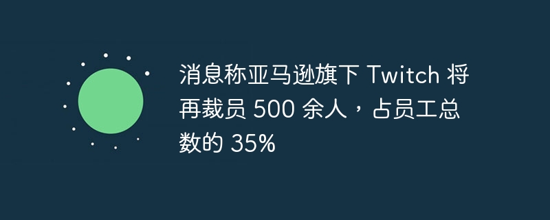 亚马逊旗下 Twitch 将裁员超过三分之一员工人数，并裁员超过 500 人