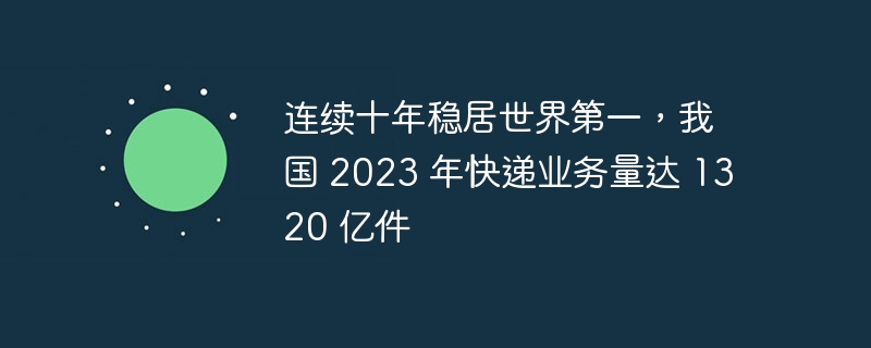 连续十年稳居世界第一，我国 2023 年快递业务量达 1320 亿件