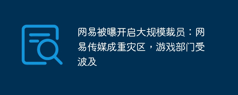 网易遭爆裁员浪潮：传媒和游戏业部门遭重创