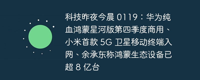 科技昨夜今晨 0119:华为纯血鸿蒙星河版第四季度商用、小米首款 5G 卫星移动终端入网、余承东称鸿蒙生态设备已超 8 亿台