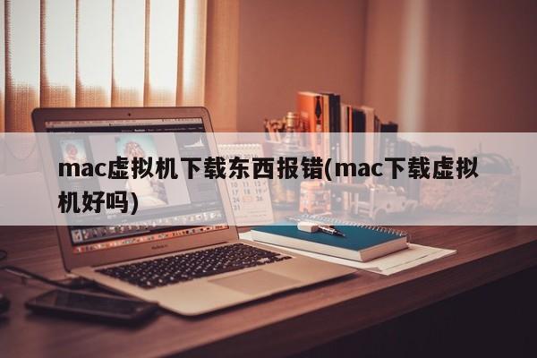 mac虚拟机下载文件出错(mac系统使用虚拟机时下载文件的问题)