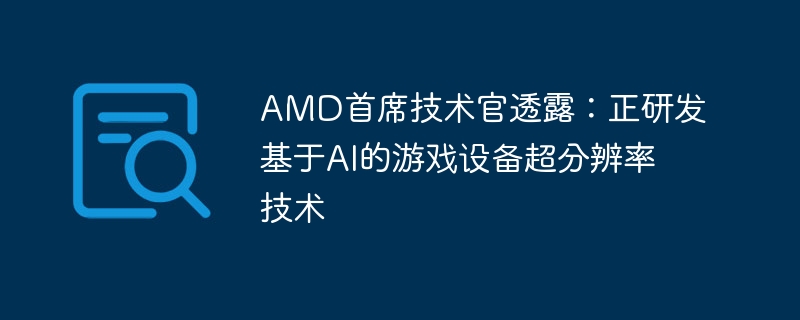 AMD首席技术官披露：正在开发基于人工智能的游戏设备超分辨率技术