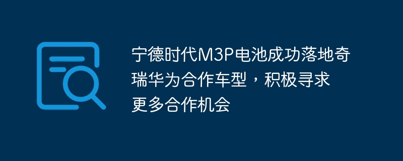 宁德时代M3P电池成功落地奇瑞华为合作车型，积极寻求更多合作机会