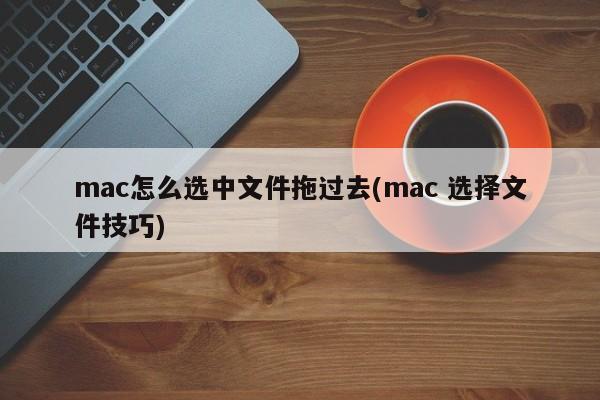 mac怎么选中文件拖过去(mac 选择文件技巧)