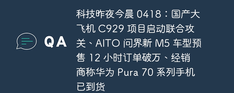 科技昨夜今晨 0418:国产大飞机 C929 项目启动联合攻关、AITO 问界新 M5 车型预售 12 小时订单破万、经销商称华为 Pura 70 系列手机已到货