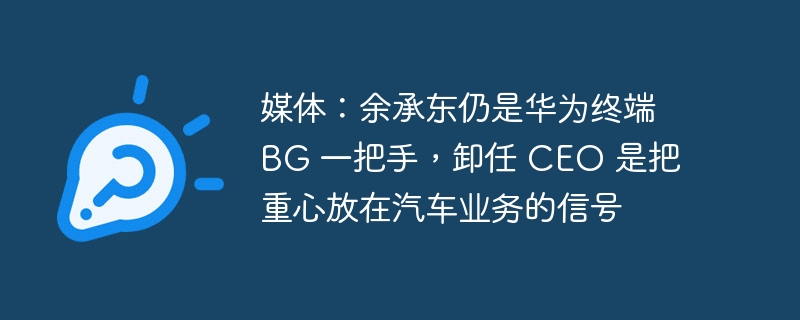 媒体:余承东仍是华为终端 BG 一把手,卸任 CEO 是把重心放在汽车业务的信号