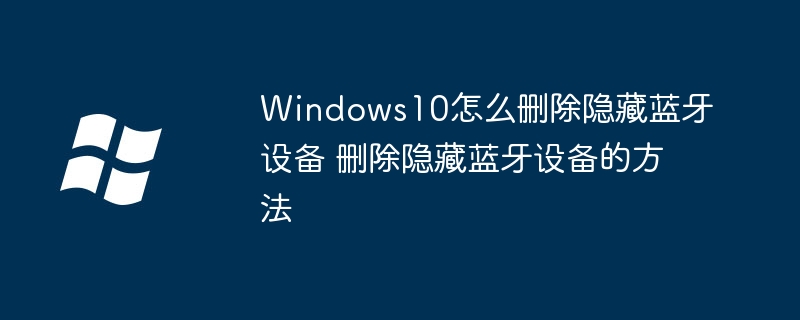 Windows10怎么删除隐藏蓝牙设备 删除隐藏蓝牙设备的方法