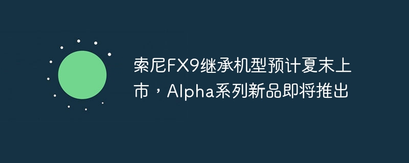 索尼FX9继承机型预计夏末上市，Alpha系列新品即将推出