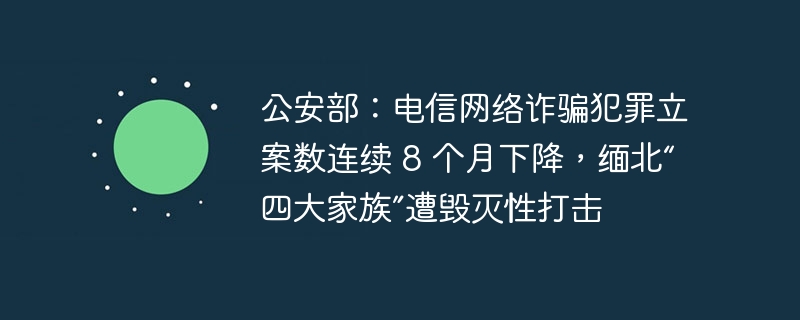 公安部：电信网络诈骗犯罪立案数连续 8 个月下降，缅北“四大家族”遭毁灭性打击