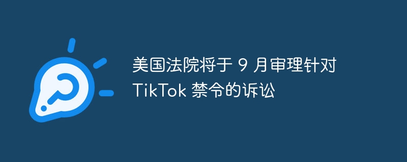 美国法院将于 9 月审理针对 TikTok 禁令的诉讼