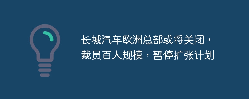 长城汽车欧洲总部或将关闭，裁员百人规模，暂停扩张计划