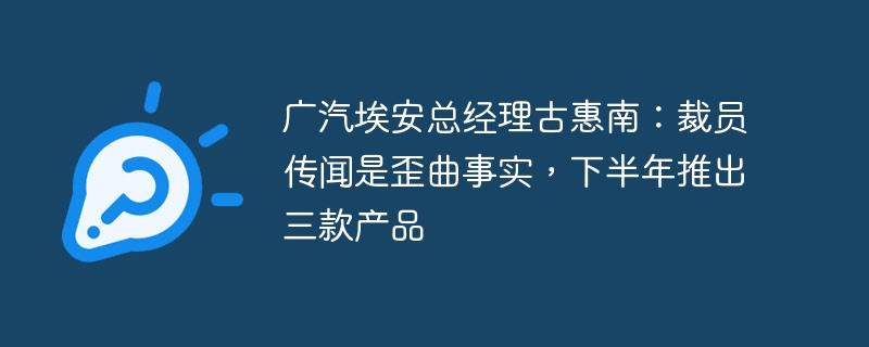 广汽埃安总经理古惠南：裁员传闻是歪曲事实，下半年推出三款产品