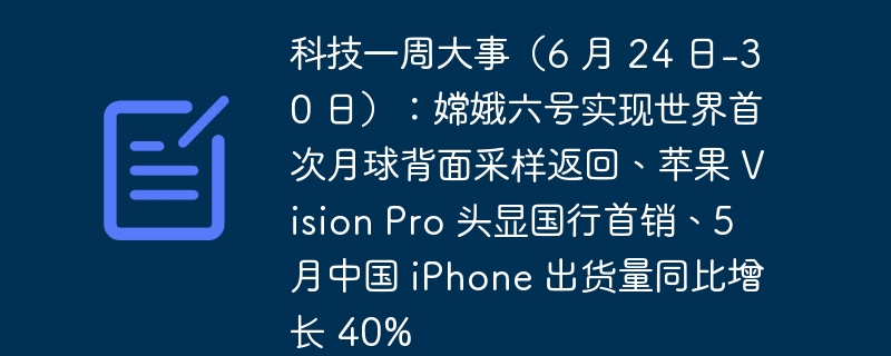 科技一周大事（6 月 24 日-30 日）：嫦娥六号实现世界首次月球背面采样返回、苹果 Vision Pro 头显国行首销、5 月中国 iPhone 出货量同比增长 40%