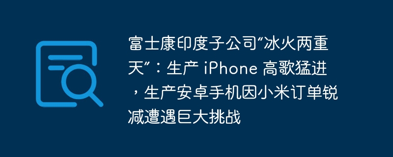 富士康印度子公司“冰火两重天”:生产 iPhone 高歌猛进,生产安卓手机因小米订单锐减遭遇巨大挑战