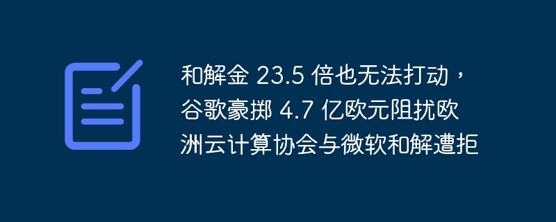 和解金 23.5 倍也无法打动,谷歌豪掷 4.7 亿欧元阻扰欧洲云计算协会与微软和解遭拒
