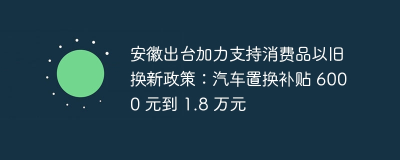 安徽出台加力支持消费品以旧换新政策：汽车置换补贴 6000 元到 1.8 万元