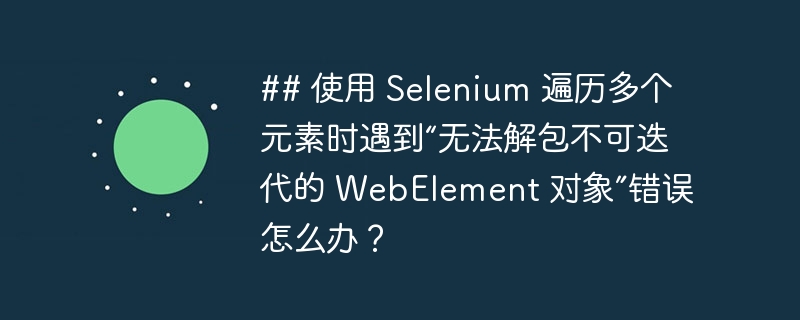 ## 使用 Selenium 遍历多个元素时遇到“无法解包不可迭代的 WebElement 对象”错误怎么办?
