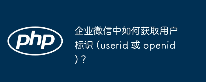 企业微信中如何获取用户标识 (userid 或 openid)？