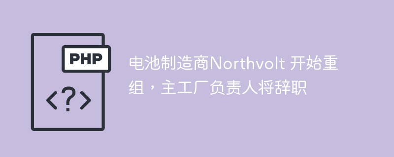 电池制造商Northvolt 开始重组，主工厂负责人将辞职