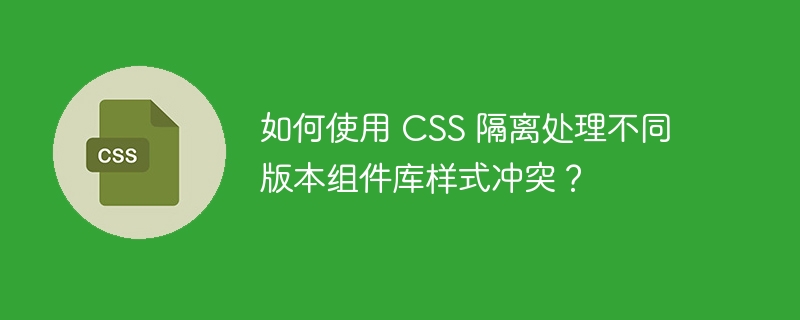 如何使用 CSS 隔离处理不同版本组件库样式冲突？