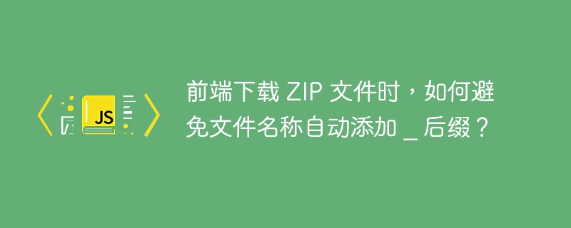 前端下载 ZIP 文件时，如何避免文件名称自动添加 _ 后缀？