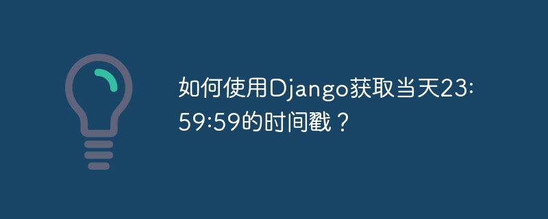 如何使用Django获取当天23:59:59的时间戳？