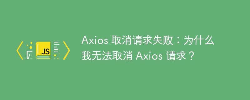 Axios 取消请求失败：为什么我无法取消 Axios 请求？