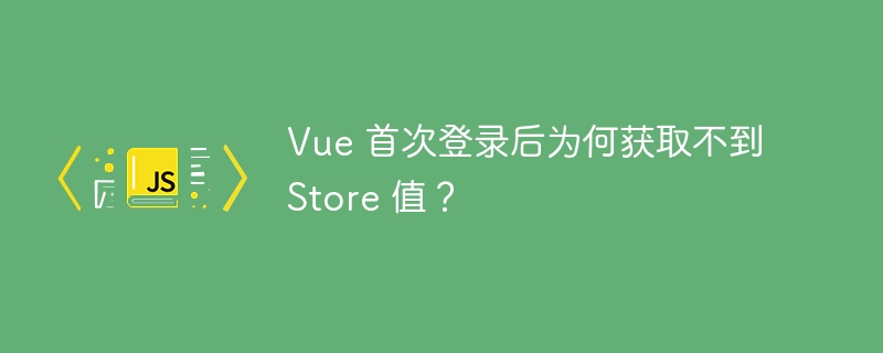 Vue 首次登录后为何获取不到 Store 值？
