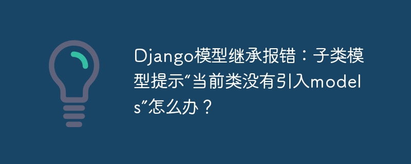 Django模型继承报错：子类模型提示“当前类没有引入models”怎么办？