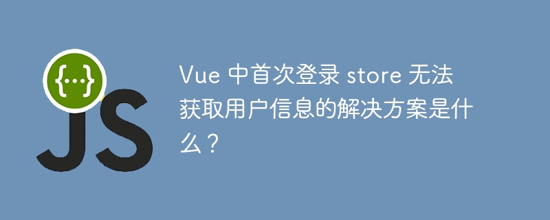 Vue 中首次登录 store 无法获取用户信息的解决方案是什么？