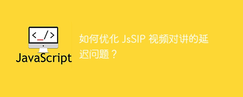 如何优化 JsSIP 视频对讲的延迟问题?
