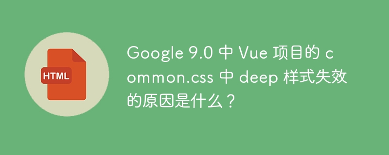 Google 9.0 中 Vue 项目的 common.css 中 deep 样式失效的原因是什么？ 
