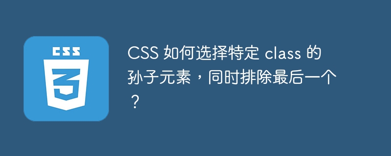 CSS 如何选择特定 class 的孙子元素，同时排除最后一个？