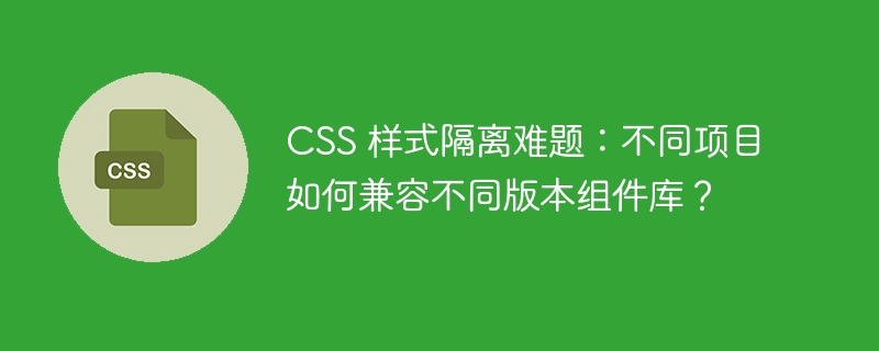 CSS 样式隔离难题：不同项目如何兼容不同版本组件库？