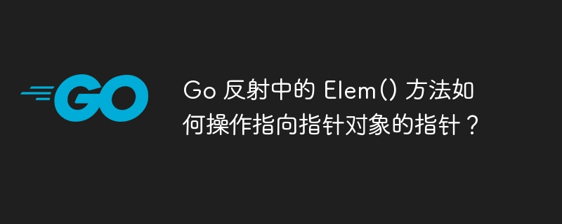 Go 反射中的 Elem() 方法如何操作指向指针对象的指针?