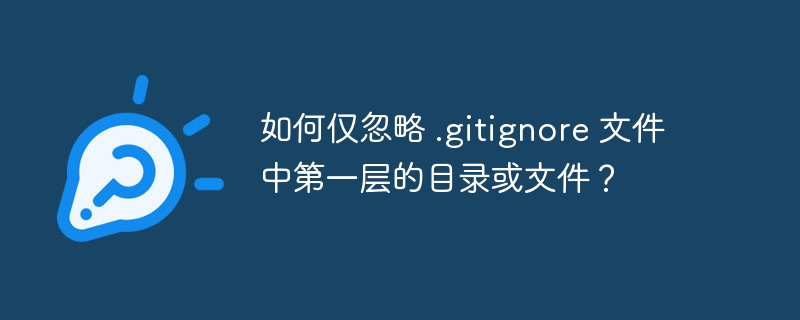 如何仅忽略 .gitignore 文件中第一层的目录或文件?