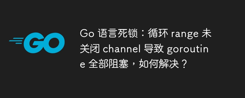 Go 语言死锁：循环 range 未关闭 channel 导致 goroutine 全部阻塞，如何解决？