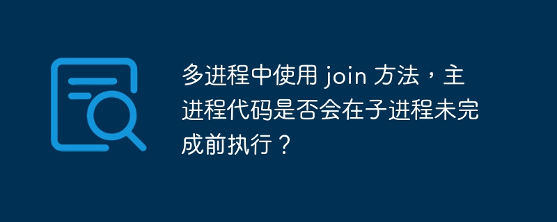 多进程中使用 join 方法，主进程代码是否会在子进程未完成前执行？
