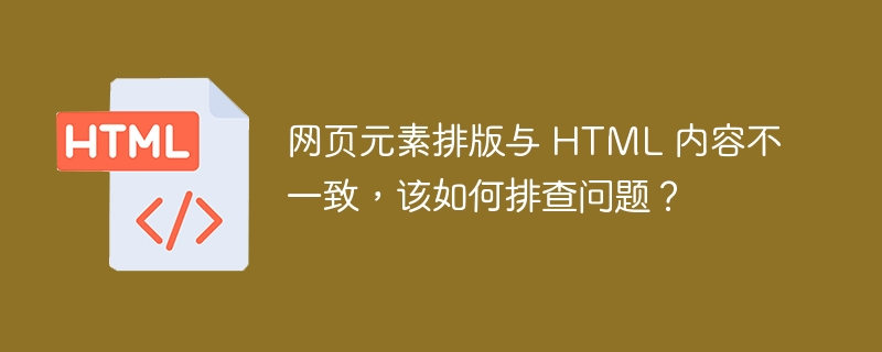 网页元素排版与 HTML 内容不一致，该如何排查问题？ 

