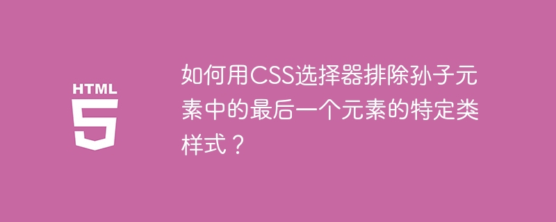 如何用CSS选择器排除孙子元素中的最后一个元素的特定类样式？ 

