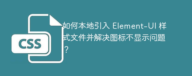 如何本地引入 Element-UI 样式文件并解决图标不显示问题?
