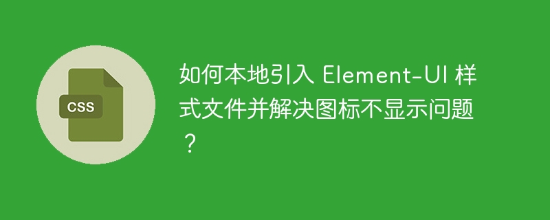如何本地引入 Element-UI 样式文件并解决图标不显示问题？