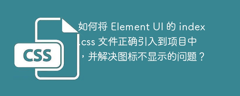 如何将 Element UI 的 index.css 文件正确引入到项目中，并解决图标不显示的问题？