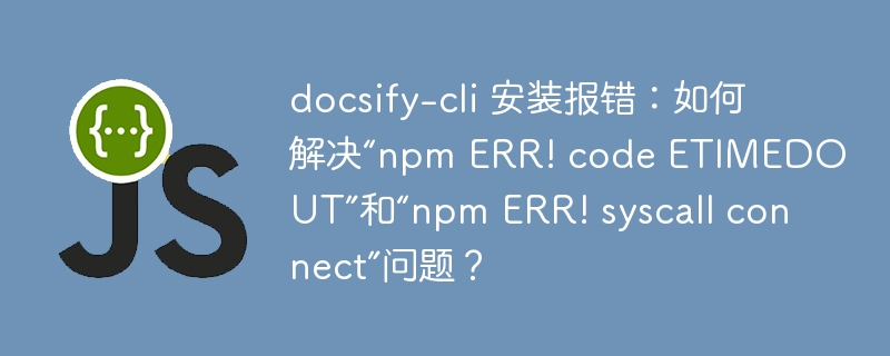 docsify-cli 安装报错:如何解决“npm ERR! code ETIMEDOUT”和“npm ERR! syscall connect”问题?