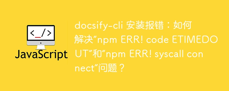 docsify-cli 安装报错：如何解决“npm ERR! code ETIMEDOUT”和“npm ERR! syscall connect”问题？